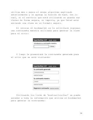   28	
  
utiliza más o menos el mismo algoritmo explicado
anteriormente y le agrega la función de hash. Con lo
cual, si el servicio que está utilizando no guarda sus
claves de forma segura, no importa, ya que Usted está
enviando una clave en un formato seguro.
Al invocar el bookmarlet se le solicitará ingresar
una contraseña maestra utilizada para generar la clave
para el sitio:
Y luego le presentará la contraseña generada para
el sitio que se está visitando:
Utilizando los links de ‘mostrar/ocultar’ se puede
acceder a toda la información que utiliza el bookmarlet
para generar la contraseña:
 
