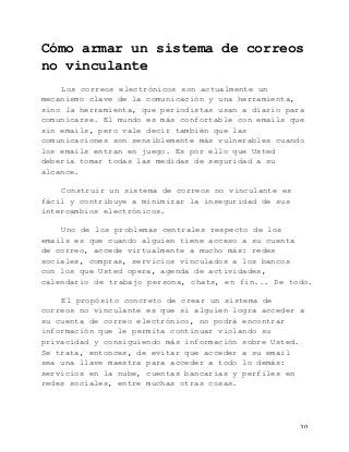   30	
  
Cómo armar un sistema de correos
no vinculante
Los correos electrónicos son actualmente un
mecanismo clave de la comunicación y una herramienta,
sino la herramienta, que periodistas usan a diario para
comunicarse. El mundo es más confortable con emails que
sin emails, pero vale decir también que las
comunicaciones son sensiblemente más vulnerables cuando
los emails entran en juego. Es por ello que Usted
debería tomar todas las medidas de seguridad a su
alcance.
Construir un sistema de correos no vinculante es
fácil y contribuye a minimizar la inseguridad de sus
intercambios electrónicos.
Uno de los problemas centrales respecto de los
emails es que cuando alguien tiene acceso a su cuenta
de correo, accede virtualmente a mucho más: redes
sociales, compras, servicios vinculados a los bancos
con los que Usted opera, agenda de actividades,
calendario de trabajo persona, chats, en fin... De todo.
El propósito concreto de crear un sistema de
correos no vinculante es que si alguien logra acceder a
su cuenta de correo electrónico, no podrá encontrar
información que le permita continuar violando su
privacidad y consiguiendo más información sobre Usted.
Se trata, entonces, de evitar que acceder a su email
sea una llave maestra para acceder a todo lo demás:
servicios en la nube, cuentas bancarias y perfiles en
redes sociales, entre muchas otras cosas.
 