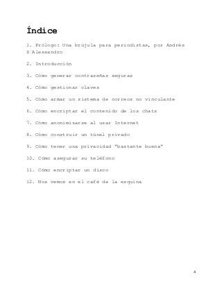   4	
  
Índice
	
  
1. Prólogo: Una brújula para periodistas, por Andrés
D´Alessandro
2. Introducción
3. Cómo generar contraseñas seguras
4. Cómo gestionar claves
5. Cómo armar un sistema de correos no vinculante
6. Cómo encriptar el contenido de los chats
7. Cómo anonimizarse al usar Internet
8. Cómo construir un túnel privado
9. Cómo tener una privacidad “bastante buena”
10. Cómo asegurar su teléfono
11. Cómo encriptar un disco
12. Nos vemos en el café de la esquina
 