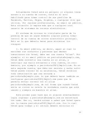   31	
  
Actualmente Usted está en peligro: si alguien tiene
acceso a su cuenta de correo, está en el acto
habilitado para tomar control de sus perfiles de
Facebook, Twitter, Skype, Dropbox, o cualquier otro que
utilice. Por razones profesionales, su email es público.
Esta situación lo expone más que a cualquier otro
usuario de sistemas de correos electrónicos.
El sistema de correos no vinculante parte de la
premisa de que en algún momento alguien podría tomar
control de su cuenta de correo electrónico principal.
Esto es lo que debería hacer para minimizar los
riesgos:
1. Su email público, es decir, aquel al cual le
escriben sus contactos y personas que desean
comunicarse con Usted, debe ser una cuenta “alias”. Por
ejemplo: si su email público es periodista@ejemplo.com,
Usted debe convertir esa cuenta en un alias, y
redirigir sus mails entrantes a otra cuenta, en otro
dominio, por ejemplo a periodista25@3j3mplo3.com. Es en
esta segunda cuenta, que debe ser secreta y nadie salvo
Usted puede conocer de su existencia, Usted recibirá
toda comunicación que sea enviada a
periodista@ejemplo.com. Lo que deberá hacer también es
configurar periodista25@3j3mplo3.com para que le
permita enviar correos con el alias
periodista@ejemplo.com, de tal forma que cuando Usted
envíe un correo no revele la verdadera cuenta que está
usando y siempre se muestre el alias.
Este primer paso hará que si alguien eventualmente
logra ingresar a periodista@ejemplo.com se encontrará
con nada. Eso sí, tendrá acceso a saber que Usted opera
con la cuenta periodista25@3j3mplo3.com. Con lo cual
Usted gana tiempo y el intruso deberá reiniciar el
 