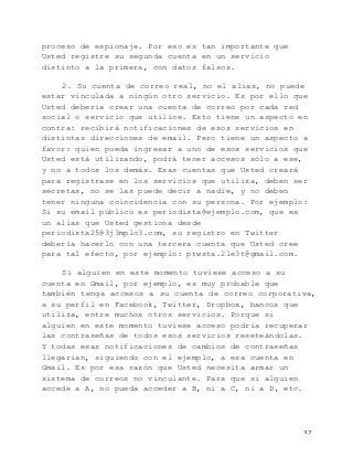   32	
  
proceso de espionaje. Por eso es tan importante que
Usted registre su segunda cuenta en un servicio
distinto a la primera, con datos falsos.
2. Su cuenta de correo real, no el alias, no puede
estar vinculada a ningún otro servicio. Es por ello que
Usted debería crear una cuenta de correo por cada red
social o servicio que utilice. Esto tiene un aspecto en
contra: recibirá notificaciones de esos servicios en
distintas direcciones de email. Pero tiene un aspecto a
favor: quien pueda ingresar a uno de esos servicios que
Usted está utilizando, podrá tener accesos sólo a ese,
y no a todos los demás. Esas cuentas que Usted creará
para registrase en los servicios que utiliza, deben ser
secretas, no se las puede decir a nadie, y no deben
tener ninguna coincidencia con su persona. Por ejemplo:
Si su email público es periodista@ejemplo.com, que es
un alias que Usted gestiona desde
periodista25@3j3mplo3.com, su registro en Twitter
debería hacerlo con una tercera cuenta que Usted cree
para tal efecto, por ejemplo: ptwsta.2le3t@gmail.com.
Si alguien en este momento tuviese acceso a su
cuenta en Gmail, por ejemplo, es muy probable que
también tenga accesos a su cuenta de correo corporativa,
a su perfil en Facebook, Twitter, Dropbox, bancos que
utiliza, entre muchos otros servicios. Porque si
alguien en este momento tuviese acceso podría recuperar
las contraseñas de todos esos servicios reseteándolas.
Y todas esas notificaciones de cambios de contraseñas
llegarían, siguiendo con el ejemplo, a esa cuenta en
Gmail. Es por esa razón que Usted necesita armar un
sistema de correos no vinculante. Para que si alguien
accede a A, no pueda acceder a B, ni a C, ni a D, etc.
 