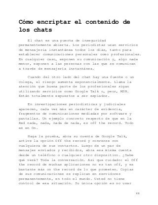   33	
  
Cómo encriptar el contenido de
los chats
El chat es una puerta de inseguridad
permanentemente abierta. Los periodistas usan servicios
de mensajería instantánea todos los días, tanto para
establecer comunicaciones personales como profesionales.
En cualquier caso, exponen su comunicación y, algo nada
menor, exponen a las personas con las que se comunican
a través de mensajería instantánea.
Cuando del otro lado del chat hay una fuente o un
colega, el riesgo aumenta exponencialmente. Llama la
atención que buena parte de los profesionales sigan
utilizando servicios como Google Talk o, peor, MSN.
Están totalmente expuestos a ser espiados.
En investigaciones periodísticas y judiciales
aparecen, cada vez más en carácter de evidencia,
fragmentos de comunicaciones mediadas por software y
pantallas. Un ejemplo concreto respecto de que en la
Red nada, nada, nada de nada, es off the record. Todo
es en On.
Haga la prueba, abra su cuenta de Google Talk,
active la opción Off the record y converse con
cualquiera de sus contactos. Luego de un par de
mensajes enviados y recibidos, abra esa misma cuenta
desde un teléfono o cualquier otro dispositivo. ¿Sabe
qué verá? Toda la conversación. Así que cuidado: el Off
the record de muchas aplicaciones no es tan off, y es
bastante más on the record de lo que prometen. Copias
de sus comunicaciones se replican en servidores
permanentemente, en todo el mundo. Usted no tiene
control de esa situación. Su única opción es no usar
 