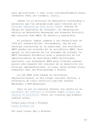   34	
  
esas aplicaciones. Y usar otras considerablemente menos
inseguras como, por ejemplo, Jabber.
Jabber es un protocolo de mensajería instantánea y
presencia que fue estandarizado para Internet por el
Internet Engineering Task Force (IETF) (Fuerza de
Tareas de Ingeniería de Internet). Su denominación
técnica es Extensible Messaging and Presence Protocol,
más conocido como XMPP. Es abierto y extensible.
El proyecto Jabber comenzó a ser desarrollado en
1998 por Jeremie Miller. Actualmente, una de sus
ventajas sustantivas es la seguridad. Los servidores
XMPP pueden ser aislados de la red pública XMPP. Para
apoyar la utilización de los sistemas de cifrado, la
XMPP Standards Foundation pone a disposición de los
administradores de servidores XMPP certificados
digitales. Los estándares XMPP para clientes cuentan
quince años después del comienzo de su desarrollo con
diversas implementaciones. Lo usan, entre muchas otras,
compañías como Sun Microsystems y Google.
La red XMPP está basada en servidores
descentralizados; no hay ningún servidor central, a
diferencia de otros servicios como AOL Instant
Messenger o MSN Messenger.
Para su uso se requiere obtener una cuenta en un
proveedor del servicio y utilizar algún cliente que
soporte el protocolo. Entre los clientes que podemos
nombrar están:
Pidgin para Linux y Windows
http://pidgin.im/
PSI para Linux, Mac y Windows
 