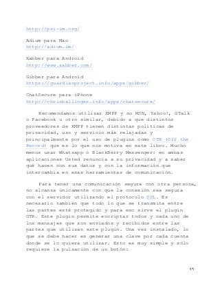   35	
  
http://psi-im.org/
Adium para Mac
http://adium.im/
Xabber para Android
http://www.xabber.com/
Gibber para Android
https://guardianproject.info/apps/gibber/
ChatSecure para iPhone
http://chrisballinger.info/apps/chatsecure/
Recomendamos utilizar XMPP y no MSN, Yahoo!, GTalk
o Facebook u otro similar, debido a que distintos
proveedores de XMPP tienen distintas políticas de
privacidad, uso y servicio más relajadas y
principalmente por el uso de plugins como OTR (Off the
Record) que es lo que nos motiva en este libro. Mucho
menos usar Whatsapp o BlackBerry Messenger: en ambas
aplicaciones Usted renuncia a su privacidad y a saber
qué hacen con sus datos y con la información que
intercambia en esas herramientas de comunicación.
Para tener una comunicación segura con otra persona,
no alcanza únicamente con que la conexión sea segura
con el servidor utilizando el protocolo SSL. Es
necesario también que todo lo que se transmita entre
las partes esté protegido y para eso sirve el plugin
OTR. Este plugin permite encriptar todos y cada uno de
los mensajes que son enviados y recibidos entre las
partes que utilizan este plugin. Una vez instalado, lo
que se debe hacer es generar una clave por cada cuenta
donde se lo quiera utilizar. Esto es muy simple y sólo
requiere la pulsación de un botón:
 