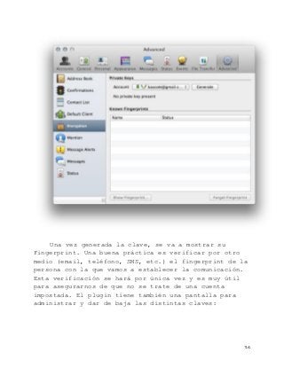   36	
  
Una vez generada la clave, se va a mostrar su
Fingerprint. Una buena práctica es verificar por otro
medio (email, teléfono, SMS, etc.) el fingerprint de la
persona con la que vamos a establecer la comunicación.
Esta verificación se hará por única vez y es muy útil
para asegurarnos de que no se trate de una cuenta
impostada. El plugin tiene también una pantalla para
administrar y dar de baja las distintas claves:
 