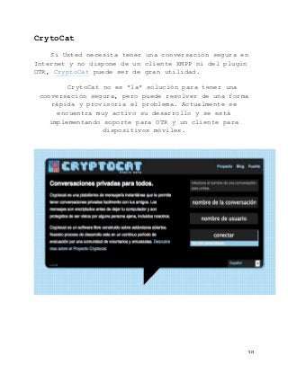   38	
  
CrytoCat
Si Usted necesita tener una conversación segura en
Internet y no dispone de un cliente XMPP ni del plugin
OTR, CryptoCat puede ser de gran utilidad.
CrytoCat no es *la* solución para tener una
conversación segura, pero puede resolver de una forma
rápida y provisoria el problema. Actualmente se
encuentra muy activo su desarrollo y se está
implementando soporte para OTR y un cliente para
dispositivos móviles.
 