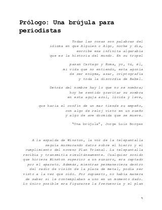   5	
  
Prólogo: Una brújula para
periodistas
Todas las cosas son palabras del
idioma en que Alguien o Algo, noche y día,
escribe esa infinita algarabía
que es la historia del mundo. En su tropel
pasan Cartago y Roma, yo, tú, él,
mi vida que no entiendo, esta agonía
de ser enigma, azar, criptografía
y toda la discordia de Babel.
Detrás del nombre hay lo que no se nombra;
hoy he sentido gravitar su sombra
en esta aguja azul, lúcida y leve,
que hacia el confín de un mar tiende su empeño,
con algo de reloj visto en un sueño
y algo de ave dormida que se mueve.
“Una brújula”, Jorge Luis Borges
A la espalda de Winston, la voz de la telepantalla
seguía murmurando datos sobre el hierro y el
cumplimiento del noveno Plan Trienal. La telepantalla
recibía y transmitía simultáneamente. Cualquier sonido
que hiciera Winston superior a un susurro, era captado
por el aparato. Además, mientras permaneciera dentro
del radio de visión de la placa de metal, podía ser
visto a la vez que oído. Por supuesto, no había manera
de saber si le contemplaban a uno en un momento dado.
Lo único posible era figurarse la frecuencia y el plan
 
