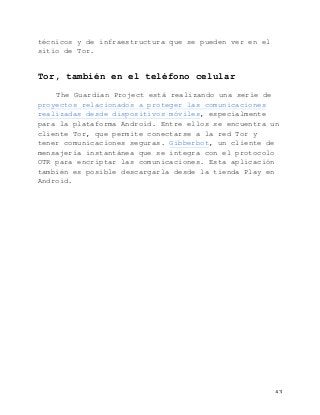   43	
  
técnicos y de infraestructura que se pueden ver en el
sitio de Tor.
Tor, también en el teléfono celular
The Guardian Project está realizando una serie de
proyectos relacionados a proteger las comunicaciones
realizadas desde dispositivos móviles, especialmente
para la plataforma Android. Entre ellos se encuentra un
cliente Tor, que permite conectarse a la red Tor y
tener comunicaciones seguras. Gibberbot, un cliente de
mensajería instantánea que se integra con el protocolo
OTR para encriptar las comunicaciones. Esta aplicación
también es posible descargarla desde la tienda Play en
Android.
 