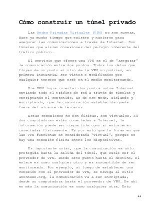   44	
  
Cómo construir un túnel privado
Las Redes Privadas Virtuales (VPN) no son nuevas.
Hace ya mucho tiempo que existen y nacieron para
asegurar las comunicaciones a través de Internet. Son
túneles que aíslan conexiones del peligro inherente del
tráfico público.
El servicio que ofrece una VPN es el de “asegurar”
la comunicación entre dos puntos. Todos los datos que
fluyan de un punto al otro de la VPN no podrían, en
primera instancia, ser vistos o modificados por
cualquier tercero que esté en el medio monitoreando.
Una VPN logra conectar dos puntos sobre Internet
enviando todo el tráfico de red a través de túneles y
encriptando el contenido. Es de ese modo, aislando y
encriptando, que la comunicación establecida queda
fuera del alcance de terceros.
Estas conexiones no son físicas, son virtuales. Si
dos computadoras están conectadas a Internet, la
información puede ser compartida como si estuvieran
conectadas físicamente. Es por esto que la forma en que
las VPN funcionan es considerada “virtual”, porque no
hay una conexión física entre los dispositivos.
Es importante notar, que la comunicación es sólo
protegida hasta la salida del túnel, que suele ser el
proveedor de VPN. Desde este punto hasta el destino, el
enlace es como cualquier otro y es susceptible de ser
monitoreado. Por ejemplo, si luego de establecer una
conexión con el proveedor de VPN, se navega al sitio
anonnews.org, la comunicación va a ser encriptada,
desde su computadora hasta el proveedor de VPN. De ahí
en más la comunicación es como cualquier otra. Esto
 