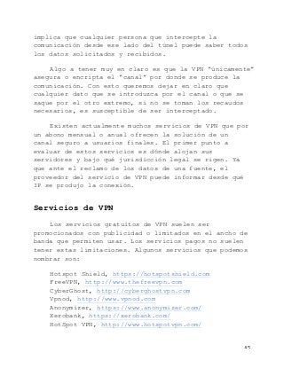   45	
  
implica que cualquier persona que intercepte la
comunicación desde ese lado del túnel puede saber todos
los datos solicitados y recibidos.
Algo a tener muy en claro es que la VPN “únicamente”
asegura o encripta el “canal” por donde se produce la
comunicación. Con esto queremos dejar en claro que
cualquier dato que se introduzca por el canal o que se
saque por el otro extremo, si no se toman los recaudos
necesarios, es susceptible de ser interceptado.
Existen actualmente muchos servicios de VPN que por
un abono mensual o anual ofrecen la solución de un
canal seguro a usuarios finales. El primer punto a
evaluar de estos servicios es dónde alojan sus
servidores y bajo qué jurisdicción legal se rigen. Ya
que ante el reclamo de los datos de una fuente, el
proveedor del servicio de VPN puede informar desde qué
IP se produjo la conexión.
Servicios de VPN
Los servicios gratuitos de VPN suelen ser
promocionados con publicidad o limitados en el ancho de
banda que permiten usar. Los servicios pagos no suelen
tener estas limitaciones. Algunos servicios que podemos
nombrar son:
Hotspot Shield, https://hotspotshield.com
FreeVPN, http://www.thefreevpn.com
CyberGhost, http://cyberghostvpn.com
Vpnod, http://www.vpnod.com
Anonymizer, https://www.anonymizer.com/
Xerobank, https://xerobank.com/
HotSpot VPN, http://www.hotspotvpn.com/
 