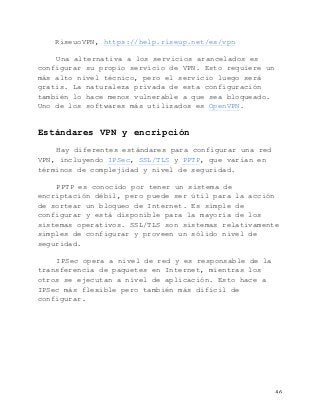   46	
  
RiseuoVPN, https://help.riseup.net/es/vpn
Una alternativa a los servicios arancelados es
configurar su propio servicio de VPN. Esto requiere un
más alto nivel técnico, pero el servicio luego será
gratis. La naturaleza privada de esta configuración
también lo hace menos vulnerable a que sea bloqueado.
Uno de los softwares más utilizados es OpenVPN.
Estándares VPN y encripción
Hay diferentes estándares para configurar una red
VPN, incluyendo IPSec, SSL/TLS y PPTP, que varían en
términos de complejidad y nivel de seguridad.
PPTP es conocido por tener un sistema de
encriptación débil, pero puede ser útil para la acción
de sortear un bloqueo de Internet. Es simple de
configurar y está disponible para la mayoría de los
sistemas operativos. SSL/TLS son sistemas relativamente
simples de configurar y proveen un sólido nivel de
seguridad.
IPSec opera a nivel de red y es responsable de la
transferencia de paquetes en Internet, mientras los
otros se ejecutan a nivel de aplicación. Esto hace a
IPSec más flexible pero también más difícil de
configurar.
 