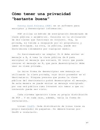   47	
  
Cómo tener una privacidad
“bastante buena”
Pretty Good Privacy (PGP) es un software para
encriptar y desencriptar información.
PGP utiliza un método de encriptación denominado de
clave pública o asimétrico. Consiste en la utilización
de dos claves que funcionan en conjunto. Una, la
privada, es tenida a resguardo por el propietario y
jamás divulgada. La otra, la pública, puede ser
distribuida libremente por cualquier medio.
Su funcionamiento es simple: Si A debe enviar un
mensaje a B, A toma la clave pública de B para
encriptar el mensaje que enviará. El único que puede
conocer el mensaje es B, que para desencriptarlo debe
usar su clave privada.
La única forma de desencriptar ese mensaje es
utilizando la clave privada, cuyo único poseedor es el
destinatario. Ninguna persona que posea la clave
pública del destinatario podrá desencriptar el mensaje.
De esta manera se puede enviar un mensaje encriptado
por una red pública como Internet sin temor a que su
contenido pueda ser visto.
Cada sistema operativo tiene su propia distribución
de PGP . Y en cada caso, además, varía la forma de
instalación.
Linux: GnuPG. Cada distribución de Linux tiene su
propio manejador de paquetes. Se deberá buscar por
GnuPG e instalarlo.
 