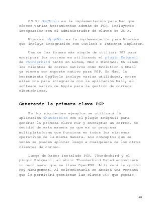   48	
  
OS X: GpgTools es la implementación para Mac que
ofrece varias herramientas además de PGP, incluyendo
integración con el administrador de claves de OS X.
Windows: Gpg4Win es la implementación para Windows
que incluye integración con Outlook e Internet Explorer.
Una de las formas más simple de utilizar PGP para
encriptar los correos es utilizando el plugin Enigmail
de Thunderbird tanto en Linux, Mac o Windows. En Linux
los clientes de correo nativos como Evolution o KMail
ya vienen con soporte nativo para PGP. En Mac, la
herramienta GpgTools incluye varias utilidades, entre
ellas una para integrarla con la aplicación Mail, el
software nativo de Apple para la gestión de correos
electrónicos.
Generando la primera clave PGP
En los siguientes ejemplos se utilizará la
aplicación Thunderbird con el plugin Enigmail para
generar la primera clave PGP y encriptar un correo. Se
decidió de esta manera ya que es un programa
multiplataforma que funciona en todos los sistemas
operativos de la misma manera. Los conceptos que se
verán se pueden aplicar luego a cualquiera de los otros
clientes de correo.
Luego de haber instalado PGP, Thunderbird y el
plugin Enigmail, al abrir Thunderbird Usted encontrará
un menú nuevo que se llama OpenPGP. Allí verá la opción
Key Management. Al seleccionarla se abrirá una ventana
que le permitirá gestionar las claves PGP que posea:
 