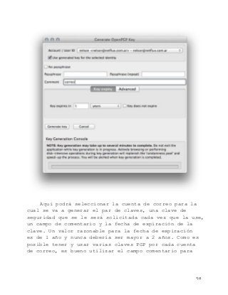   50	
  
Aquí podrá seleccionar la cuenta de correo para la
cual se va a generar el par de claves, una clave de
seguridad que se le será solicitada cada vez que la use,
un campo de comentario y la fecha de expiración de la
clave. Un valor razonable para la fecha de expiración
es de 1 año y nunca debería ser mayor a 2 años. Como es
posible tener y usar varias claves PGP por cada cuenta
de correo, es bueno utilizar el campo comentario para
 