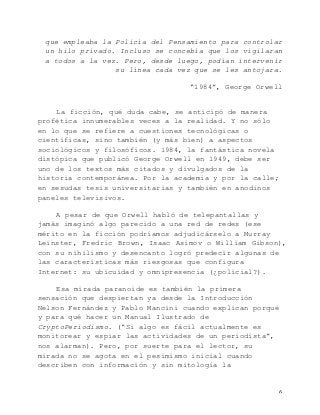   6	
  
que empleaba la Policía del Pensamiento para controlar
un hilo privado. Incluso se concebía que los vigilaran
a todos a la vez. Pero, desde luego, podían intervenir
su línea cada vez que se les antojara.
“1984”, George Orwell
La ficción, qué duda cabe, se anticipó de manera
profética innumerables veces a la realidad. Y no sólo
en lo que se refiere a cuestiones tecnológicas o
científicas, sino también (y más bien) a aspectos
sociológicos y filosóficos. 1984, la fantástica novela
distópica que publicó George Orwell en 1949, debe ser
uno de los textos más citados y divulgados de la
historia contemporánea. Por la academia y por la calle;
en sesudas tesis universitarias y también en anodinos
paneles televisivos.
A pesar de que Orwell habló de telepantallas y
jamás imaginó algo parecido a una red de redes (ese
mérito en la ficción podríamos adjudicárselo a Murray
Leinster, Fredric Brown, Isaac Asimov o William Gibson),
con su nihilismo y desencanto logró predecir algunas de
las características más riesgosas que configura
Internet: su ubicuidad y omnipresencia (¿policial?).
Esa mirada paranoide es también la primera
sensación que despiertan ya desde la Introducción
Nelson Fernández y Pablo Mancini cuando explican porqué
y para qué hacer un Manual Ilustrado de
CryptoPeriodismo. (“Si algo es fácil actualmente es
monitorear y espiar las actividades de un periodista”,
nos alarman). Pero, por suerte para el lector, su
mirada no se agota en el pesimismo inicial cuando
describen con información y sin mitología la
 