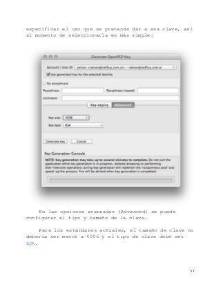   51	
  
especificar el uso que se pretende dar a esa clave, así
al momento de seleccionarla es más simple:
En las opciones avanzadas (Advanced) se puede
configurar el tipo y tamaño de la clave.
Para los estándares actuales, el tamaño de clave no
debería ser menor a 4096 y el tipo de clave debe ser
RSA.
 