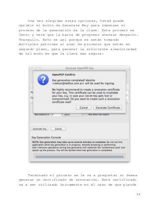   52	
  
Una vez elegidas estas opciones, Usted puede
oprimir el botón de Generate Key para comenzar el
proceso de la generación de la clave. Este proceso es
lento y verá que la barra de progreso avanzar despacio.
Tranquilo. Esto es así porque se están tomando
múltiples patrones al azar de procesos que están en
segundo plano, para generar la suficiente aleatoriedad
de tal modo de que la clave sea segura:
Terminado el proceso se le va a preguntar si desea
generar un certificado de revocación. Este certificado
va a ser utilizado únicamente en el caso de que pierda
 