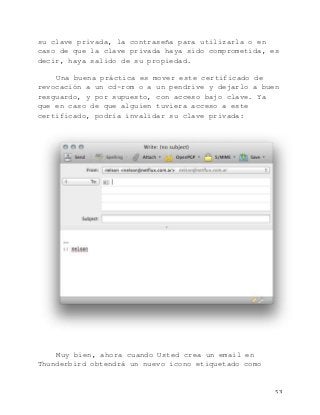   53	
  
su clave privada, la contraseña para utilizarla o en
caso de que la clave privada haya sido comprometida, es
decir, haya salido de su propiedad.
Una buena práctica es mover este certificado de
revocación a un cd-rom o a un pendrive y dejarlo a buen
resguardo, y por supuesto, con acceso bajo clave. Ya
que en caso de que alguien tuviera acceso a este
certificado, podría invalidar su clave privada:
Muy bien, ahora cuando Usted crea un email en
Thunderbird obtendrá un nuevo icono etiquetado como
 
