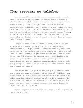   56	
  
Cómo asegurar su teléfono
Los dispositivos móviles son usados cada vez más
para las tareas más diversas: desde enviar correos
electrónicos, establecer conversaciones de mensajería
instantánea y tomar fotografías, hasta funciones
bastante más críticas, como acceder a servicios de home
banking, o usar la VPN de la empresa. Por esta razón, y
por la cantidad de información que cuenta sobre Usted,
su teléfono celular se puede transformar en un bien
preciado, es decir, en un dispositivo que debe proteger
bajo “siete llaves”.
Asegurar tanto las conversaciones como el mismo
acceso al dispositivo debe ser hoy un requisito
indispensable. Un periodista tomando fotos y enviando
reportes de los hechos que cubre puede ser algo normal.
Pero si esos hechos se producen en un ambiente hostil
donde las libertades de prensa y/o individuales son
escasas, y encontrar ese material puede poner al
periodista en una situación comprometida, toda acción
que proteja o impida el acceso a esa información debe
ser tomada en cuenta.
Por todo eso, la primer medida y más básica debe
ser tener siempre protegido el acceso al teléfono por
contraseña, o por alguno de los métodos que provea el
teléfono. Esa simple medida ya eleva la seguridad de
los datos. En ese caso, accederlos no será imposible,
pero los recursos técnicos necesarios para lograrlo
derán ser mucho mayores.
Otras sugerencias simples que mejoran la seguridad
del dispositivo:
 