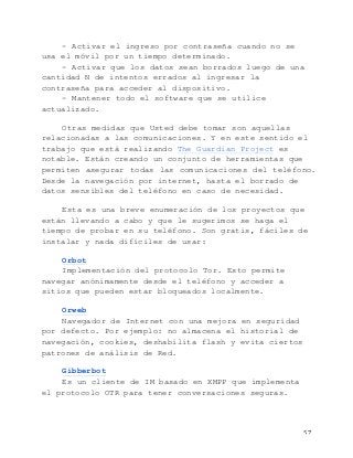   57	
  
- Activar el ingreso por contraseña cuando no se
usa el móvil por un tiempo determinado.
- Activar que los datos sean borrados luego de una
cantidad N de intentos errados al ingresar la
contraseña para acceder al dispositivo.
- Mantener todo el software que se utilice
actualizado.
Otras medidas que Usted debe tomar son aquellas
relacionadas a las comunicaciones. Y en este sentido el
trabajo que está realizando The Guardian Project es
notable. Están creando un conjunto de herramientas que
permiten asegurar todas las comunicaciones del teléfono.
Desde la navegación por internet, hasta el borrado de
datos sensibles del teléfono en caso de necesidad.
Esta es una breve enumeración de los proyectos que
están llevando a cabo y que le sugerimos se haga el
tiempo de probar en su teléfono. Son gratis, fáciles de
instalar y nada difíciles de usar:
Orbot
Implementación del protocolo Tor. Esto permite
navegar anónimamente desde el teléfono y acceder a
sitios que pueden estar bloqueados localmente.
Orweb
Navegador de Internet con una mejora en seguridad
por defecto. Por ejemplo: no almacena el historial de
navegación, cookies, deshabilita flash y evita ciertos
patrones de análisis de Red.
Gibberbot
Es un cliente de IM basado en XMPP que implementa
el protocolo OTR para tener conversaciones seguras.
 