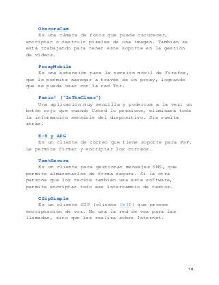   58	
  
ObscuraCam
Es una cámara de fotos que puede oscurecer,
encriptar o destruir pixeles de una imagen. También se
está trabajando para tener este soporte en la gestión
de videos.
ProxyMobile
Es una extensión para la versión móvil de Firefox,
que le permite navegar a través de un proxy, logrando
que se pueda usar con la red Tor.
Panic! (“InTheClear”)
Una aplicación muy sencilla y poderosa a la vez: un
botón rojo que cuando Usted lo presione, eliminará toda
la información sensible del dispositivo. Sin vuelta
atrás.
K-9 y APG
Es un cliente de correo que tiene soporte para PGP.
Le permite firmar y encriptar los correos.
TextSecure
Es un cliente para gestionar mensajes SMS, que
permite almacenarlos de forma segura. Si la otra
persona que los recibe también usa este software,
permite encriptar todo ese intercambio de textos.
CSipSimple
Es un cliente SIP (cliente VoIP) que provee
encriptación de voz. No usa la red de voz para las
llamadas, sino que las realiza sobre Internet.
 