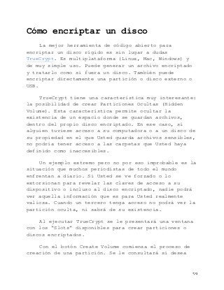   59	
  
Cómo encriptar un disco
La mejor herramienta de código abierto para
encriptar un disco rígido es sin lugar a dudas
TrueCrypt. Es multiplataforma (Linux, Mac, Windows) y
de muy simple uso. Puede generar un archivo encriptado
y tratarlo como si fuera un disco. También puede
encriptar directamente una partición o disco externo o
USB.
TrueCrypt tiene una característica muy interesante:
la posibilidad de crear Particiones Ocultas (Hidden
Volume). Esta característica permite ocultar la
existencia de un espacio donde se guardan archivos,
dentro del propio disco encriptado. En ese caso, si
alguien tuviese acceso a su computadora o a un disco de
su propiedad en el que Usted guarda archivos sensibles,
no podría tener acceso a las carpetas que Usted haya
definido como inaccesibles.
Un ejemplo extremo pero no por eso improbable es la
situación que muchos periodistas de todo el mundo
enfrentan a diario. Si Usted se ve forzado o lo
extorsionan para revelar las claves de acceso a su
dispositivo o incluso al disco encriptado, nadie podrá
ver aquella información que es para Usted realmente
valiosa. Cuando un tercero tenga acceso no podrá ver la
partición oculta, ni sabrá de su existencia.
Al ejecutar TrueCrypt se le presentará una ventana
con los “Slots” disponibles para crear particiones o
discos encriptados.
Con el botón Create Volume comienza el proceso de
creación de una partición. Se le consultará si desea
 