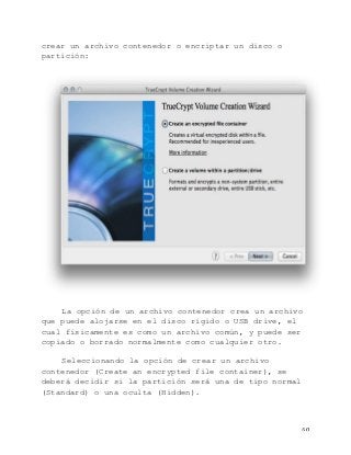   60	
  
crear un archivo contenedor o encriptar un disco o
partición:
La opción de un archivo contenedor crea un archivo
que puede alojarse en el disco rígido o USB drive, el
cual físicamente es como un archivo común, y puede ser
copiado o borrado normalmente como cualquier otro.
Seleccionando la opción de crear un archivo
contenedor (Create an encrypted file container), se
deberá decidir si la partición será una de tipo normal
(Standard) o una oculta (Hidden).
 