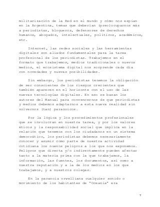   7	
  
militarización de la Red en el mundo y cómo nos espían
en la Argentina, temas que deberían (preo)ocuparnos más
a periodistas, blogueros, defensores de derechos
humanos, abogados, intelectuales, políticos, académicos,
etc.
Internet, las redes sociales y las herramientas
digitales son aliados fundamentales para la tarea
profesional de los periodistas. Trabajemos en el
formato que trabajemos, medios tradicionales o nuevos
medios, el ecosistema digital nos sorprende cada día
con novedades y nuevas posibilidades.
Sin embargo, los periodistas tenemos la obligación
de ser conscientes de los riesgos crecientes que
también aparecen en el horizonte con el uso de las
nuevas tecnologías digitales. En eso se basan los
autores del Manual para convencernos de que periodistas
y medios debemos adaptarnos a esta nueva realidad sin
volvernos (tan) paranoicos.
Por la lógica y los procedimientos profesionales
que se involucran en nuestra tarea, y por los valores
éticos y la responsabilidad social que implica en la
relación que tenemos con los ciudadanos en un sistema
democrático, los periodistas debemos necesariamente
conocer y asumir como parte de nuestra actividad
cotidiana los nuevos peligros a los que nos exponemos.
Peligros que directa y/o indirectamente pueden afectar
tanto a la materia prima con la que trabajamos, la
información, las fuentes, los documentos, así como a
nuestra reputación y a la de los medios en los que
trabajamos, y a nuestros colegas.
En la paranoia orwelliana cualquier sonido o
movimiento de los habitantes de “Oceanía” era
 