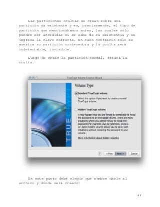   61	
  
Las particiones ocultas se crean sobre una
partición ya existente y es, precisamente, el tipo de
partición que mencionábamos antes, las cuales sólo
pueden ser accedidas si se sabe de su existencia y se
ingresa la clave correcta. En caso contrario sólo se
muestra su partición contenedora y la oculta será
indetectable, invisible.
Luego de crear la partición normal, creará la
oculta:
En este punto debe elegir qué nombre darle al
archivo y dónde será creado:
 