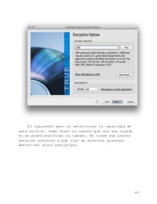   63	
  
El siguiente paso es seleccionar la capacidad de
este archivo. Debe tener en cuenta que una vez creado
no se podrá modificar su tamaño. Es clave que preste
atención entonces a qué tipo de archivos guardará
dentro del disco encriptado.
 