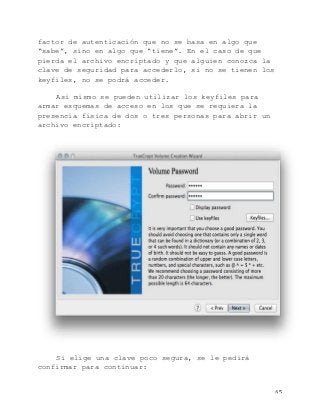   65	
  
factor de autenticación que no se basa en algo que
“sabe”, sino en algo que “tiene”. En el caso de que
pierda el archivo encriptado y que alguien conozca la
clave de seguridad para accederlo, si no se tienen los
keyfiles, no se podrá acceder.
Así mismo se pueden utilizar los keyfiles para
armar esquemas de acceso en los que se requiera la
presencia física de dos o tres personas para abrir un
archivo encriptado:
Si elige una clave poco segura, se le pedirá
confirmar para continuar:
 