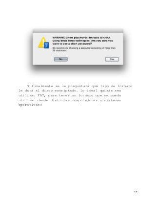   66	
  
Y finalmente se le preguntará qué tipo de formato
le dará al disco encriptado. Lo ideal quizás sea
utilizar FAT, para tener un formato que se pueda
utilizar desde distintas computadoras y sistemas
operativos:
 