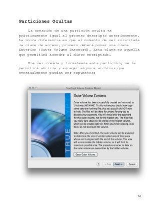   70	
  
Particiones Ocultas
La creación de una partición oculta es
prácticamente igual al proceso descripto anteriormente.
La única diferencia es que al momento de ser solicitada
la clave de acceso, primero deberá poner una clave
Exterior (Outer Volume Password). Esta clave es aquella
que permitirá acceder al disco encriptado.
Una vez creada y formateada esta partición, se le
permitirá abrirla y agregar algunos archivos que
eventualmente puedan ser expuestos:
 