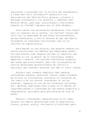   8	
  
registrado y escuchado por la Policía del Pensamiento,
y luego ese “hilo informativo” permitía a los
funcionarios del Partido Único apresar, torturar y
doblegar moralmente a los díscolos o rebeldes como
Winston Smith, para que, traicionados y derrotados,
acepten la “verdad” impuesta por el Gran Hermano.
Para vencer esa persecución permanente, dice Orwell
casi al comienzo de su novela, los “proles” tenían que
vivir con la seguridad de que todos sus movimientos
serían observados, y con la certeza de que ese hábito
finalmente se terminaba convirtiendo casi en un
instinto de supervivencia.
Este Manual es una brújula, que permite señalar en
varias direcciones los hábitos que deberíamos asumir
los periodistas como seguras salidas al laberinto que
presenta el uso (y abuso) de la tecnología, seamos
expertos o ignaros. Con sutiles diferencias respecto
del mundo que pinta Orwell, pero con la presencia de
ciertos mecanismos perfeccionados de control y
espionaje que hubiesen asustado aún más al autor inglés.
Asuntos casi siempre complejos como generar
contraseñas seguras, gestionar claves, armar sistemas
de correos no vinculantes, encriptar el contenido de
los chats y de los discos, anonimizar el uso de
Internet, asegurar el uso de los teléfonos celulares,
etc. aparecen explicadas paso a paso en el Manual de
CryptoPeriodismo e ilustradas de una manera didáctica y
comprensible, aplicable para periodistas de todo el
mundo.
Mancini y Fernández, especialistas en el tema,
ofrecen con amplia generosidad toda su experiencia,
claves, pistas, atajos, vericuetos y soluciones para
 