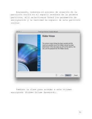   71	
  
Avanzando, comienza el proceso de creación de la
partición oculta en el espacio restante de la primera
partición. Allí seleccionará Usted los parámetros de
encriptación y la cantidad de espacio de esta partición
oculta:
También la clave para acceder a este volumen
encriptado (Hidden Volume Password):
 