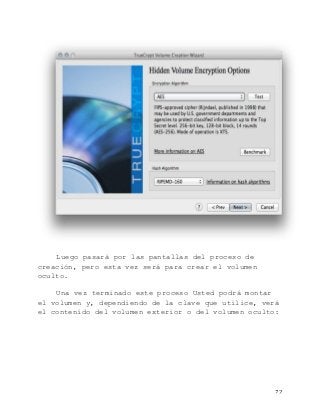  72	
  
Luego pasará por las pantallas del proceso de
creación, pero esta vez será para crear el volumen
oculto.
Una vez terminado este proceso Usted podrá montar
el volumen y, dependiendo de la clave que utilice, verá
el contenido del volumen exterior o del volumen oculto:
 