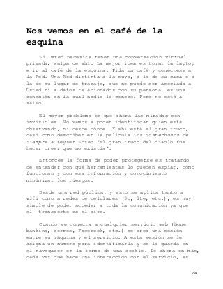   74	
  
Nos vemos en el café de la
esquina
Si Usted necesita tener una conversación virtual
privada, salga de ahí. La mejor idea es tomar la laptop
e ir al café de la esquina. Pida un café y conéctese a
la Red. Una Red distinta a la suya, a la de su casa o a
la de su lugar de trabajo, que no puede ser asociada a
Usted ni a datos relacionados con su persona, es una
conexión en la cual nadie lo conoce. Pero no está a
salvo.
El mayor problema es que ahora las miradas son
invisibles. No vamos a poder identificar quién está
observando, ni desde dónde. Y ahí está el gran truco,
casi como describen en la película Los Sospechosos de
Siempre a Keyser Söze: "El gran truco del diablo fue
hacer creer que no existía".
Entonces la forma de poder protegerse es tratando
de entender con qué herramientas lo pueden espiar, cómo
funcionan y con esa información y conocimiento
minimizar los riesgos.
Desde una red pública, y esto se aplica tanto a
wifi como a redes de celulares (3g, lte, etc.), es muy
simple de poder acceder a toda la comunicación ya que
el transporte es el aire.
Cuando se conecta a cualquier servicio web (home
banking, correo, Facebook, etc.) se crea una sesión
entre su máquina y el servicio. A esta sesión se le
asigna un número para identificarla y se la guarda en
el navegador en la forma de una cookie. De ahora en más,
cada vez que hace una interacción con el servicio, es
 