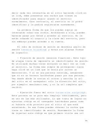  75	
  
decir cada vez interactúa en el sitio haciendo click en
un link, debe presentar esa cookie que tienen su
identificador para seguir usando el servicio
normalmente. Caso contrario, el servicio no lo podrá
identificar y le pedirá registrarse nuevamente.
La primera forma de que los puedan espiar es
intentando robar esa cookie. Accediendo a ella, pueden
hacerse pasar por Usted y acceder al servicio. No le
están robando el usuario y la clave del servicio, pero
sin embargo pueden acceder a su cuenta.
El robo de cookies de sesión se denomina asalto de
sesión (session hijacking) y éstas son algunas formas
de lograrlo:
- Fijación de sesión (session fixation). Este tipo
de ataque trata de imponerle un identificador de sesión.
Es utilizado muchas veces enviando un mail con un link
al servicio. La forma más simple de protegerse: nunca
haga click en un link que le envía por correo un
desconocido. Y si es una persona conocida, asegúrese
que no es un tercero haciéndose pasar por esa persona.
Vea desde dónde le envían el correo y escriba la url
del sitio en el navegador: sólo la dirección del sitio,
por ejemplo: www.banco.com, y no la url completa que
recibió.
- Ejecución fuera del sitio (cross-site scripting).
Este proceso es un poco más complejo técnicamente, pero
es uno de las más utilizados. Lo que trata de lograr es
ejecutar código en el navegador haciéndose pasar como
si hubiera sido provisto por el sitio al que está
accediendo. De esa forma pueden obtener la cookie que
tiene su identificador de sesión. Nuevamente la forma
de inyectar este código es que primero visite una url
 