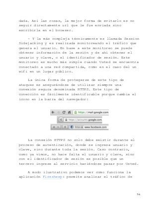   76	
  
dada. Así las cosas, la mejor forma de evitarlo es no
seguir directamente url que le fue enviada sino
escribirla en el browser.
- Y la más compleja técnicamente es llamada Session
Sidejacking y es realizada monitoreando el tráfico que
genera el usuario. En base a este monitoreo se puede
obtener información de la sesión y de ahí obtener el
usuario y clave, o el identificador de sesión. Este
monitoreo es mucho más simple cuando Usted se encuentra
conectado a una red compartida, como en el caso del un
wifi en un lugar público.
La única forma de protegerse de este tipo de
ataques es asegurándose de utilizar siempre una
conexión segura denominada HTTPS. Este tipo de
conección es fácilmente identificable porque cambia el
ícono en la barra del navegador:
La conexión HTTPS no solo debe existir durante el
proceso de autenticación, donde se ingresa usuario y
clave, sino durante toda la sesión. Caso contrario,
como ya vimos, no hace falta el usuario y clave, sino
con el identificador de sesión es posible que un
tercero ingrese al servicio haciéndose pasar por Usted.
A modo ilustrativo podemos ver como funciona la
aplicación Firesheep: permite analizar el tráfico de
 