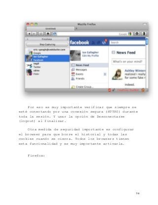   78	
  
Por eso es muy importante verificar que siempre se
esté conectando por una conexión segura (HTTPS) durante
toda la sesión. Y usar la opción de Desconectarse
(logout) al finalizar.
Otra medida de seguridad importante es configurar
el browser para que borre el historial y todas las
cookies cuando se cierra. Todos los browsers tienen
esta funcionalidad y es muy importante activarla.
Firefox:
 