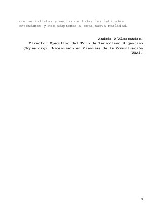   9	
  
que periodistas y medios de todas las latitudes
entendamos y nos adaptemos a esta nueva realidad.
Andrés D´Alessandro.
Director Ejecutivo del Foro de Periodismo Argentino
(Fopea.org). Licenciado en Ciencias de la Comunicación
(UBA).
 