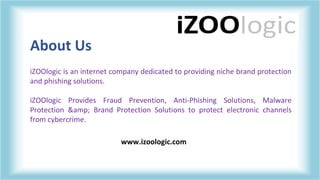 About Us
iZOOlogic is an internet company dedicated to providing niche brand protection
and phishing solutions.
iZOOlogic Provides Fraud Prevention, Anti-Phishing Solutions, Malware
Protection &amp; Brand Protection Solutions to protect electronic channels
from cybercrime.
www.izoologic.com
 