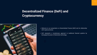 Decentralized Finance (DeFi) and
Cryptocurrency
Sign Up
Welcome to our presentation on Decentralized Finance (DeFi) and its relationship
with cryptocurrencies.
DeFi represents a revolutionary approach to traditional financial systems by
leveraging the power of blockchain technology.
 