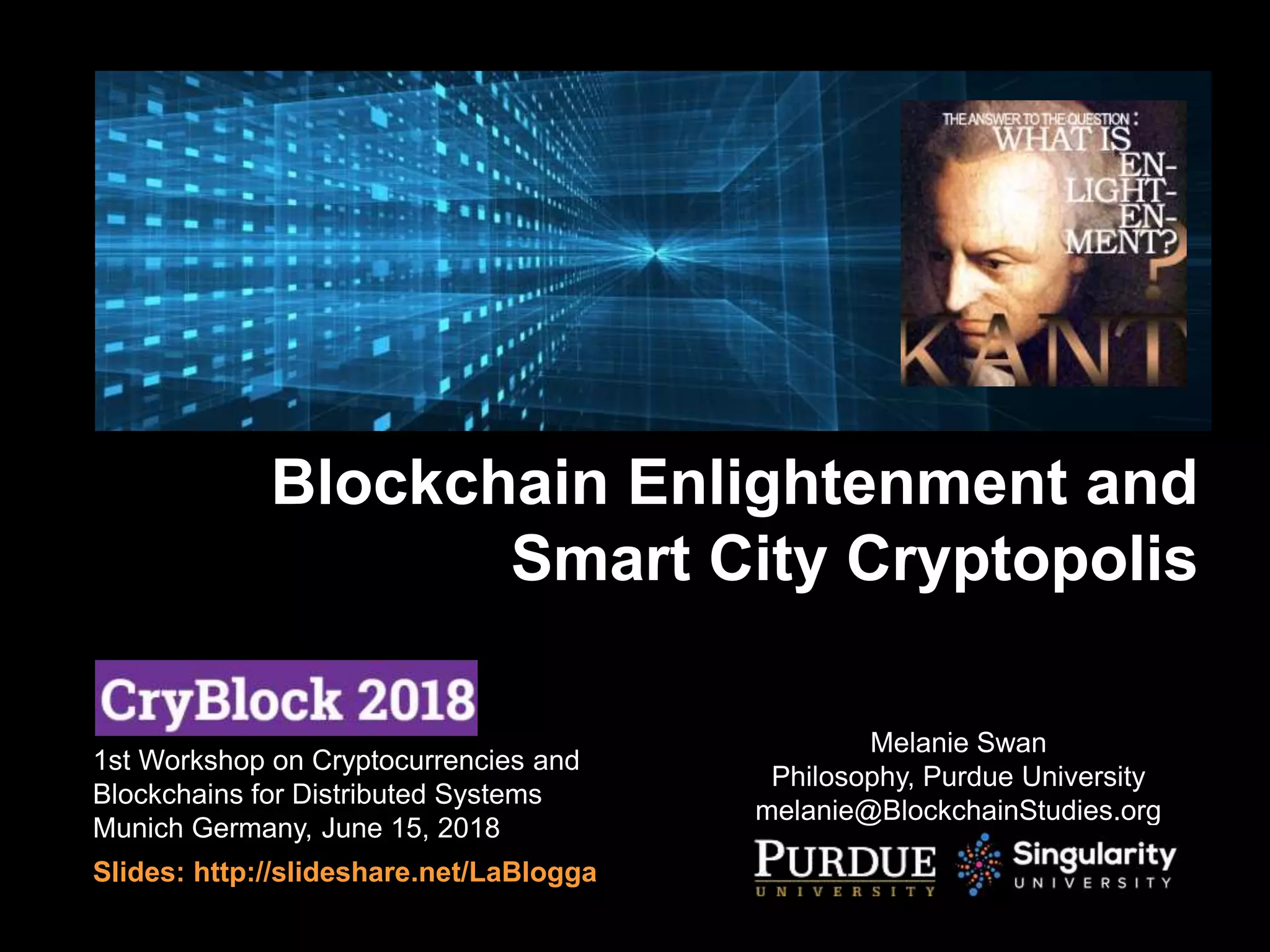 1st Workshop on Cryptocurrencies and
Blockchains for Distributed Systems
Munich Germany, June 15, 2018
Slides: http://slideshare.net/LaBlogga
Melanie Swan
Philosophy, Purdue University
melanie@BlockchainStudies.org
Blockchain Enlightenment and
Smart City Cryptopolis
 