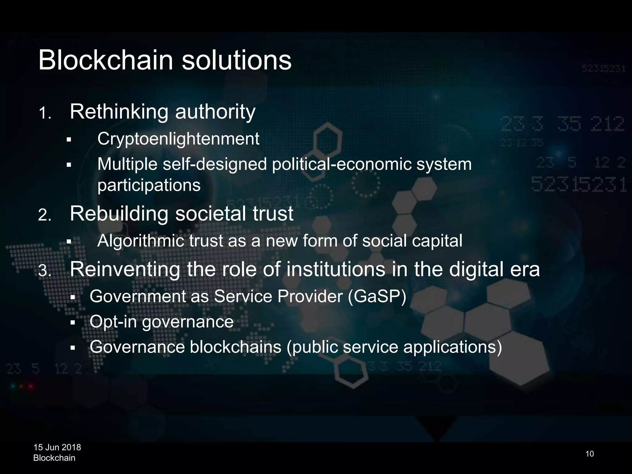 15 Jun 2018
Blockchain
Blockchain solutions
10
1. Rethinking authority
 Cryptoenlightenment
 Multiple self-designed political-economic system
participations
2. Rebuilding societal trust
 Algorithmic trust as a new form of social capital
3. Reinventing the role of institutions in the digital era
 Government as Service Provider (GaSP)
 Opt-in governance
 Governance blockchains (public service applications)
 