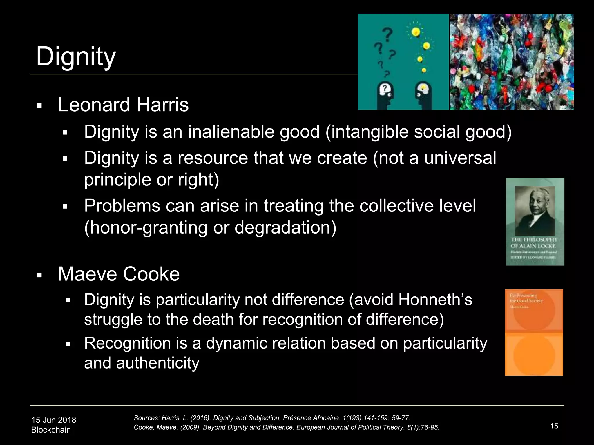 15 Jun 2018
Blockchain
Dignity
15
Sources: Harris, L. (2016). Dignity and Subjection. Présence Africaine. 1(193):141-159; 59-77.
Cooke, Maeve. (2009). Beyond Dignity and Difference. European Journal of Political Theory. 8(1):76-95.
 Leonard Harris
 Dignity is an inalienable good (intangible social good)
 Dignity is a resource that we create (not a universal
principle or right)
 Problems can arise in treating the collective level
(honor-granting or degradation)
 Maeve Cooke
 Dignity is particularity not difference (avoid Honneth’s
struggle to the death for recognition of difference)
 Recognition is a dynamic relation based on particularity
and authenticity
 