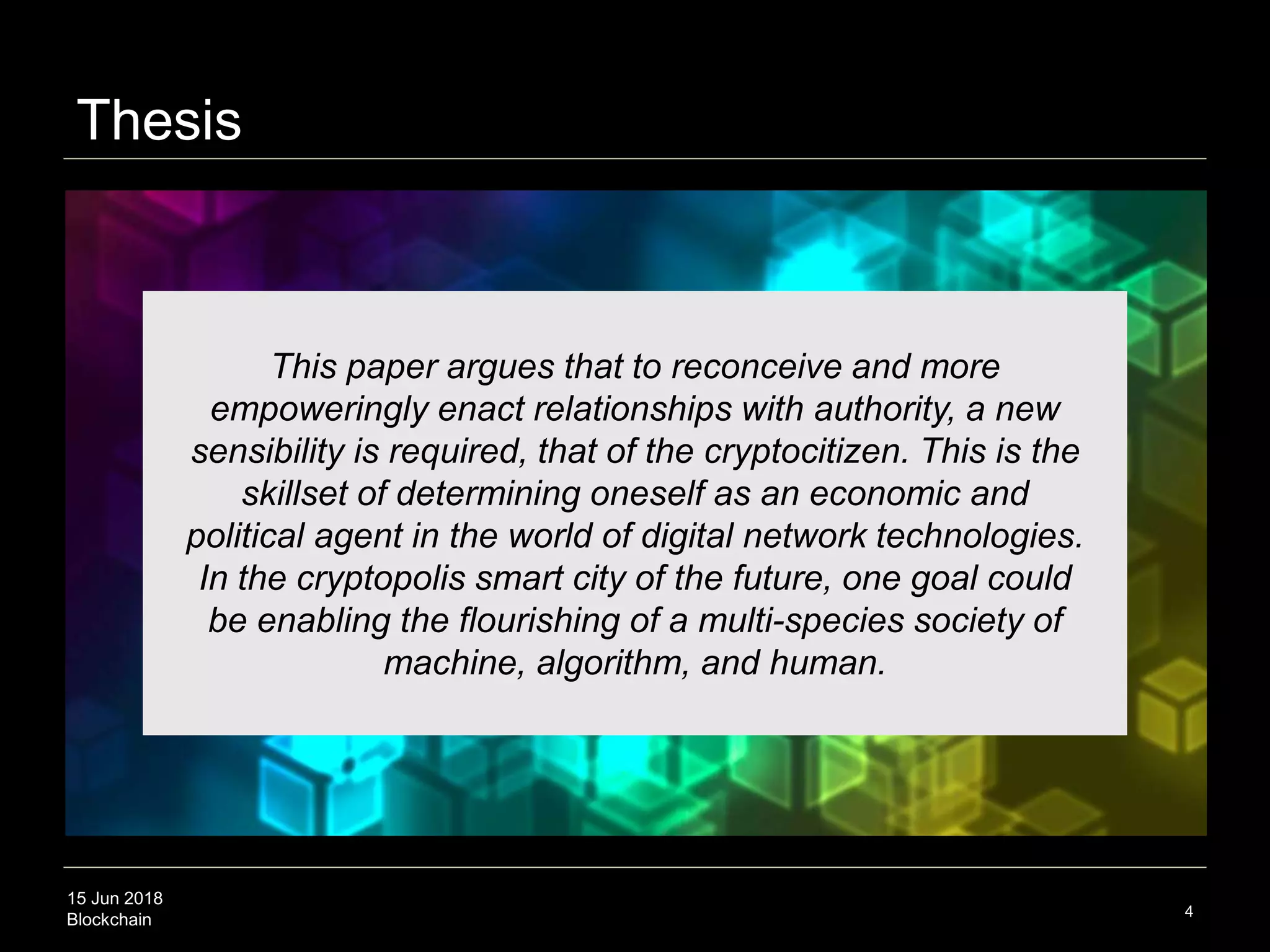 15 Jun 2018
Blockchain
Thesis
4
This paper argues that to reconceive and more
empoweringly enact relationships with authority, a new
sensibility is required, that of the cryptocitizen. This is the
skillset of determining oneself as an economic and
political agent in the world of digital network technologies.
In the cryptopolis smart city of the future, one goal could
be enabling the flourishing of a multi-species society of
machine, algorithm, and human.
 