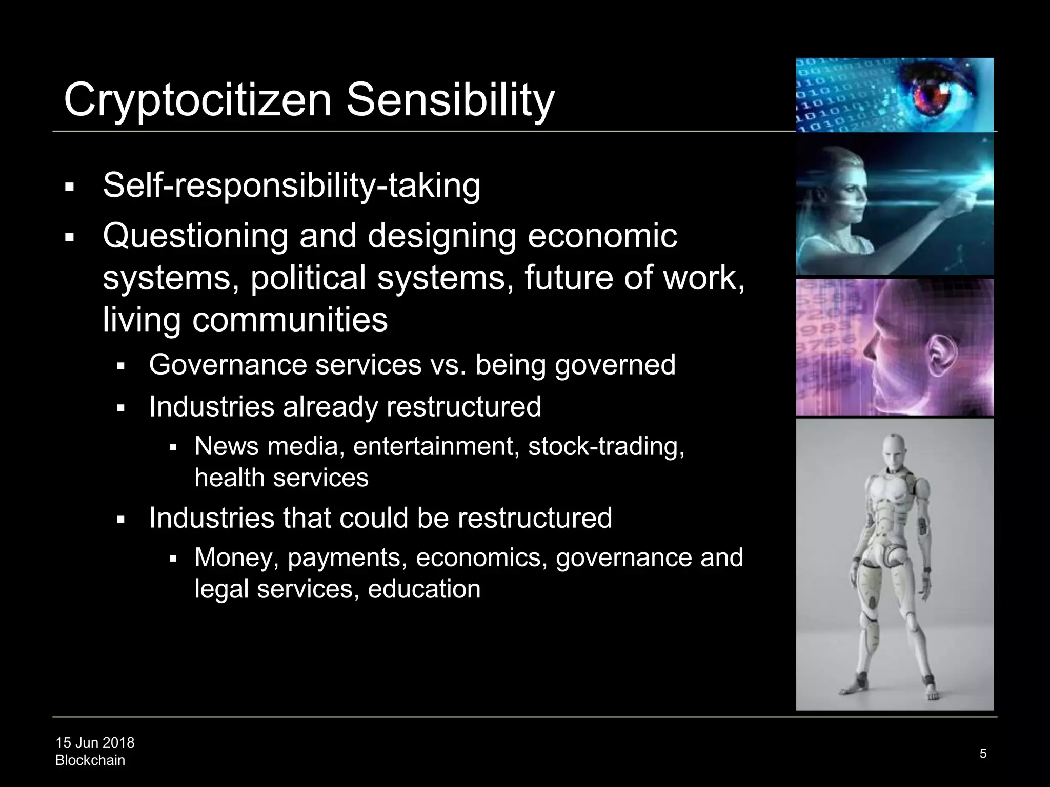 15 Jun 2018
Blockchain
Cryptocitizen Sensibility
 Self-responsibility-taking
 Questioning and designing economic
systems, political systems, future of work,
living communities
 Governance services vs. being governed
 Industries already restructured
 News media, entertainment, stock-trading,
health services
 Industries that could be restructured
 Money, payments, economics, governance and
legal services, education
5
 