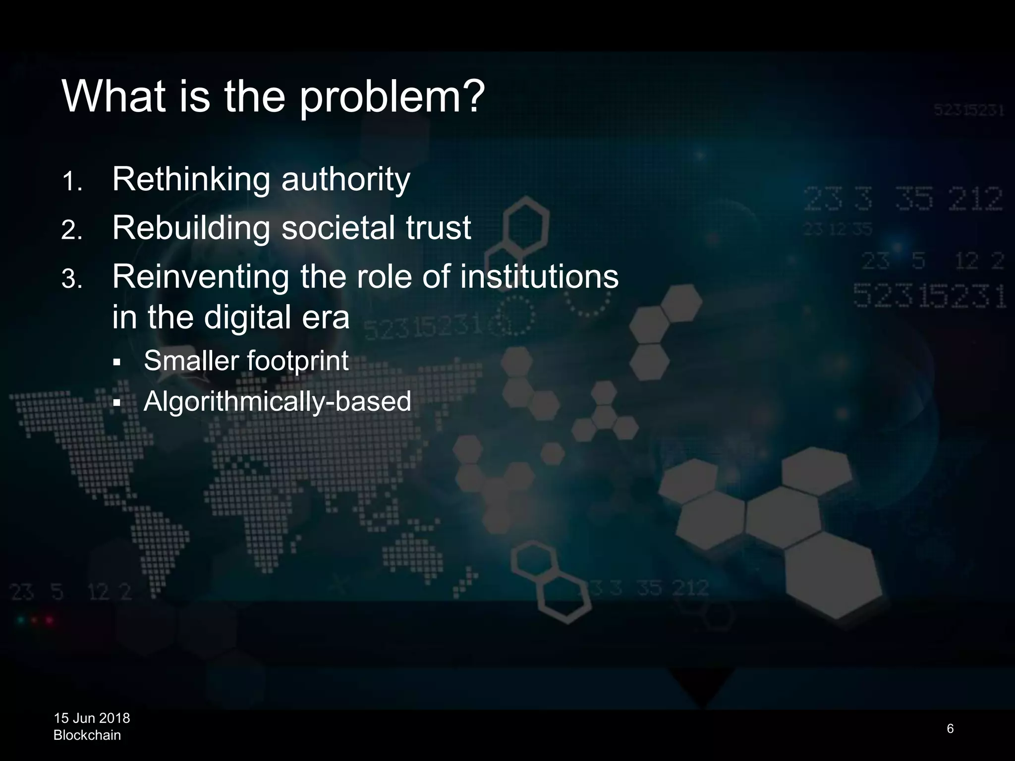 15 Jun 2018
Blockchain
What is the problem?
6
1. Rethinking authority
2. Rebuilding societal trust
3. Reinventing the role of institutions
in the digital era
 Smaller footprint
 Algorithmically-based
 