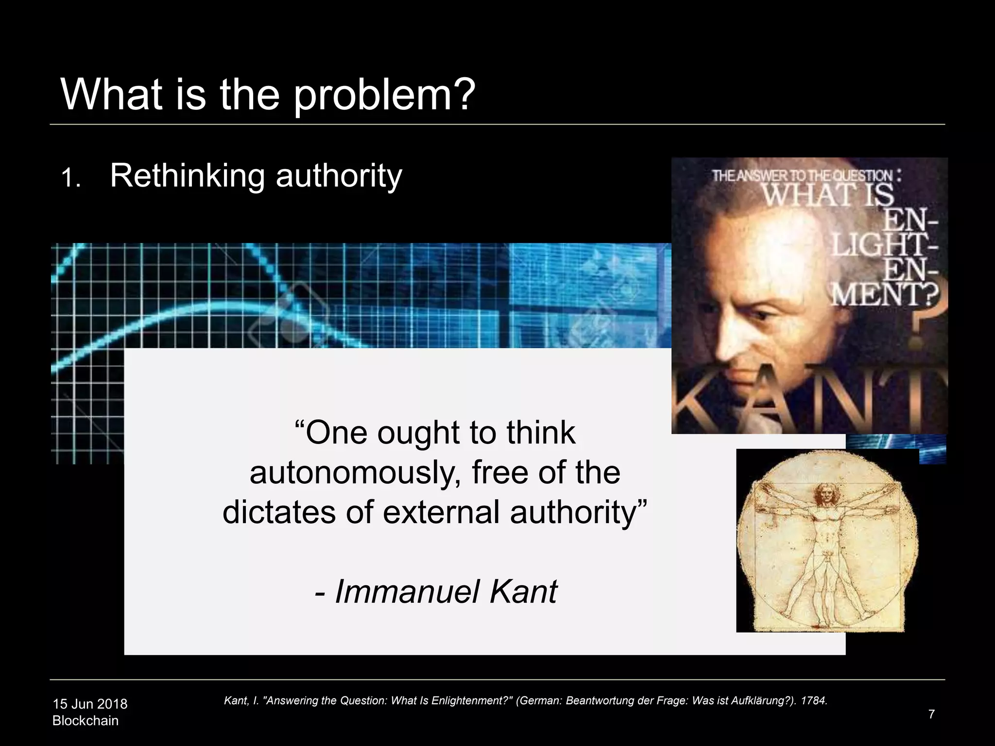 15 Jun 2018
Blockchain
What is the problem?
7
1. Rethinking authority
Kant, I. "Answering the Question: What Is Enlightenment?" (German: Beantwortung der Frage: Was ist Aufklärung?). 1784.
“One ought to think
autonomously, free of the
dictates of external authority”
- Immanuel Kant
 